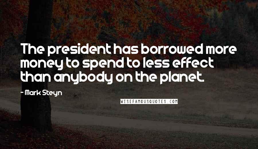 Mark Steyn Quotes: The president has borrowed more money to spend to less effect than anybody on the planet.