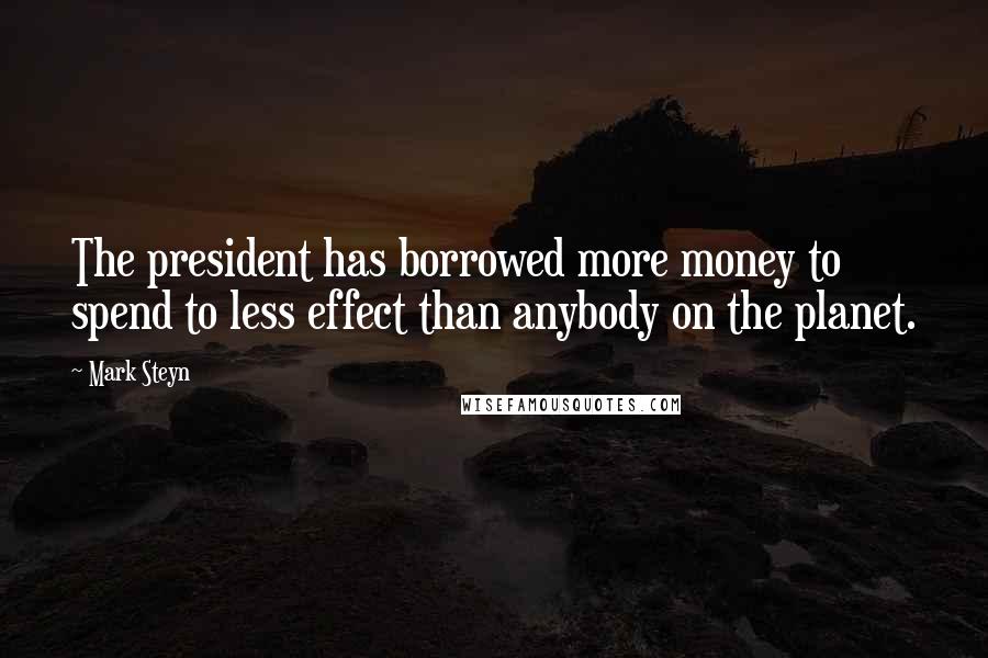 Mark Steyn Quotes: The president has borrowed more money to spend to less effect than anybody on the planet.