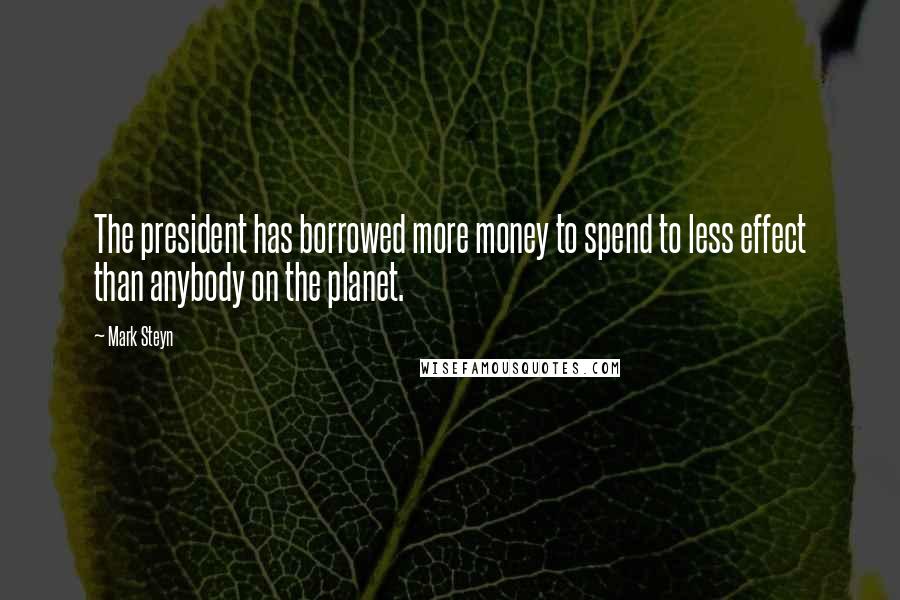 Mark Steyn Quotes: The president has borrowed more money to spend to less effect than anybody on the planet.
