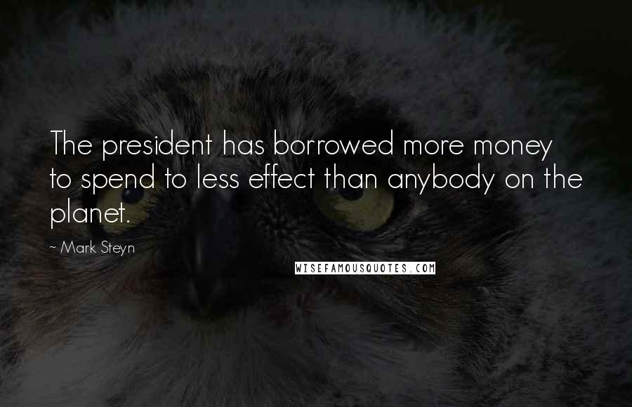 Mark Steyn Quotes: The president has borrowed more money to spend to less effect than anybody on the planet.