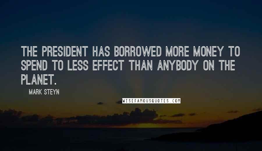 Mark Steyn Quotes: The president has borrowed more money to spend to less effect than anybody on the planet.