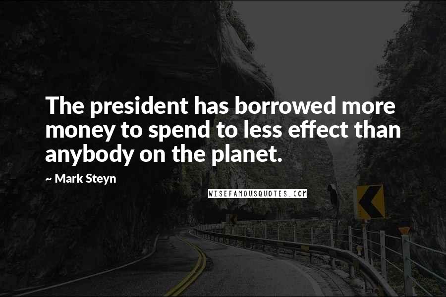 Mark Steyn Quotes: The president has borrowed more money to spend to less effect than anybody on the planet.