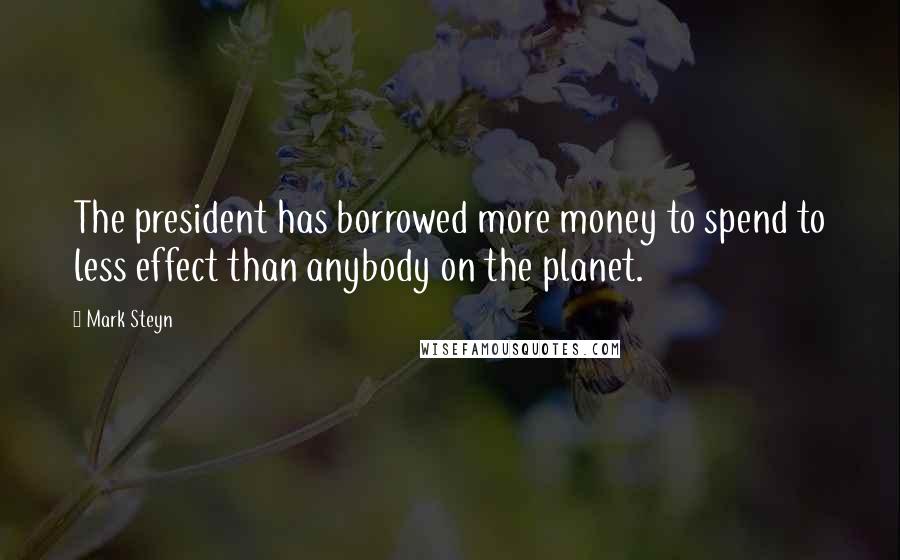 Mark Steyn Quotes: The president has borrowed more money to spend to less effect than anybody on the planet.