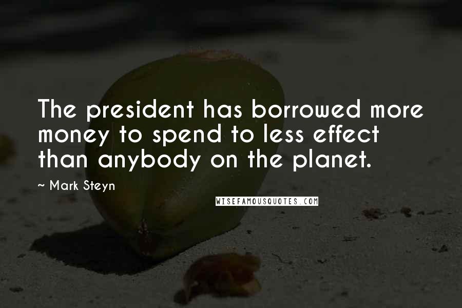 Mark Steyn Quotes: The president has borrowed more money to spend to less effect than anybody on the planet.