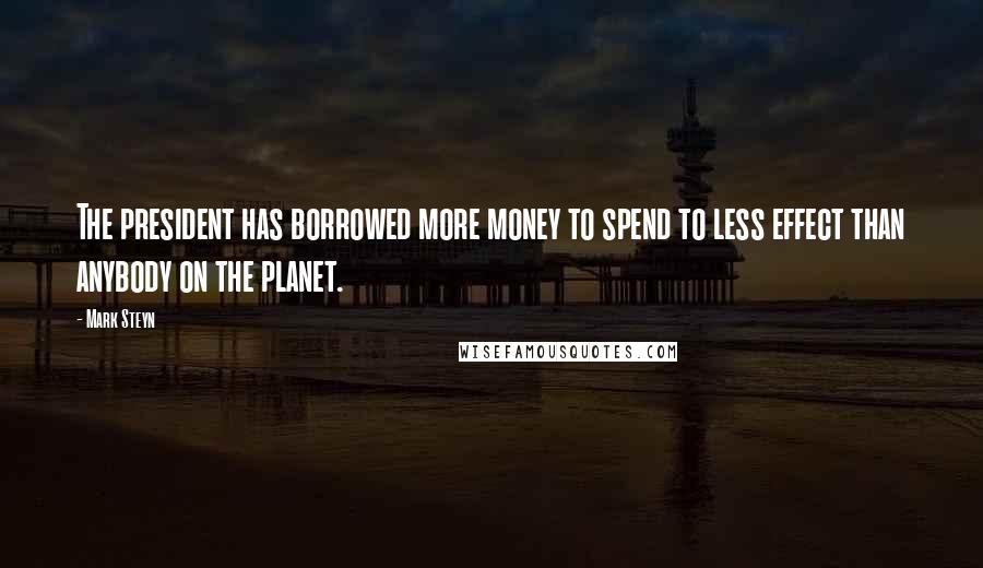 Mark Steyn Quotes: The president has borrowed more money to spend to less effect than anybody on the planet.