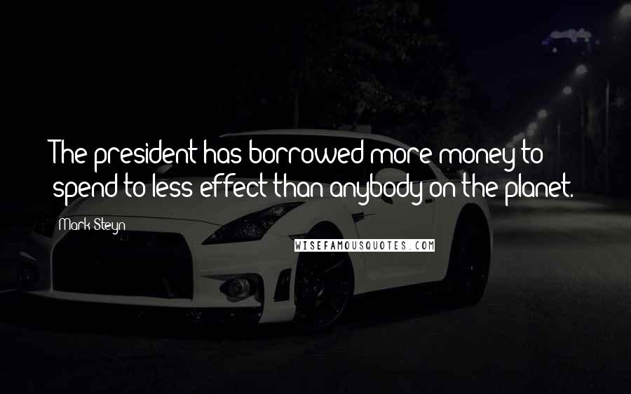 Mark Steyn Quotes: The president has borrowed more money to spend to less effect than anybody on the planet.