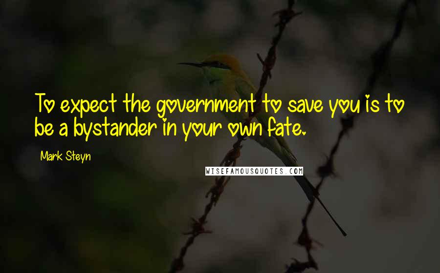 Mark Steyn Quotes: To expect the government to save you is to be a bystander in your own fate.