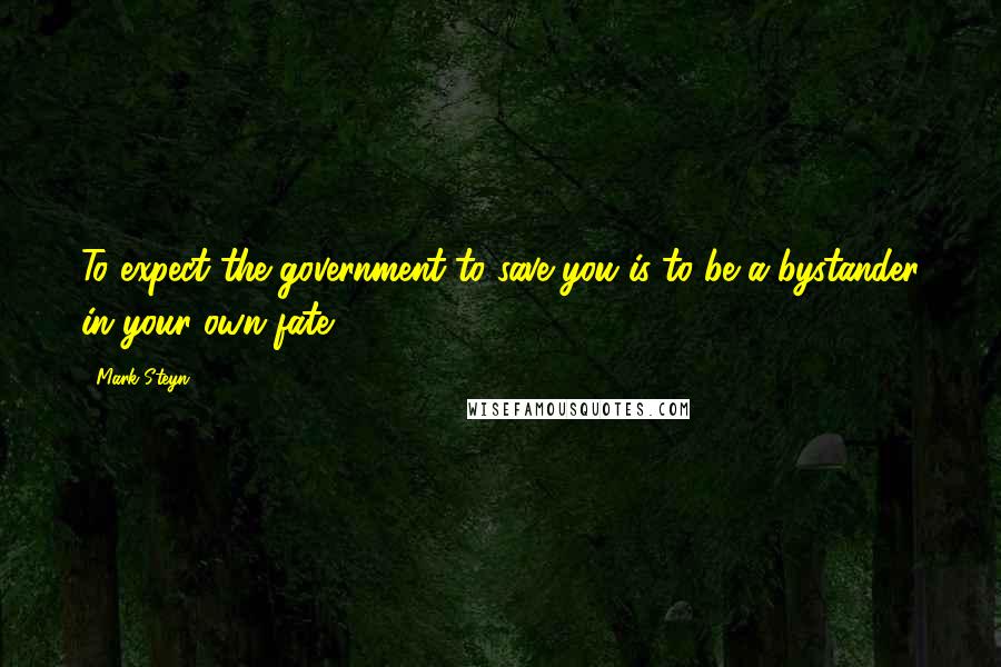 Mark Steyn Quotes: To expect the government to save you is to be a bystander in your own fate.