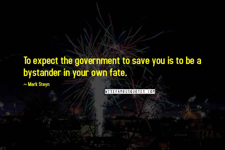 Mark Steyn Quotes: To expect the government to save you is to be a bystander in your own fate.