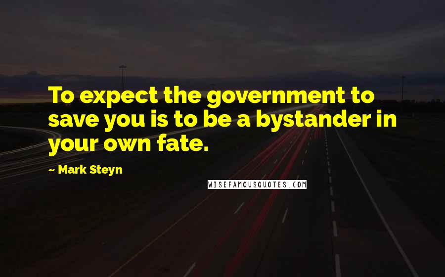 Mark Steyn Quotes: To expect the government to save you is to be a bystander in your own fate.