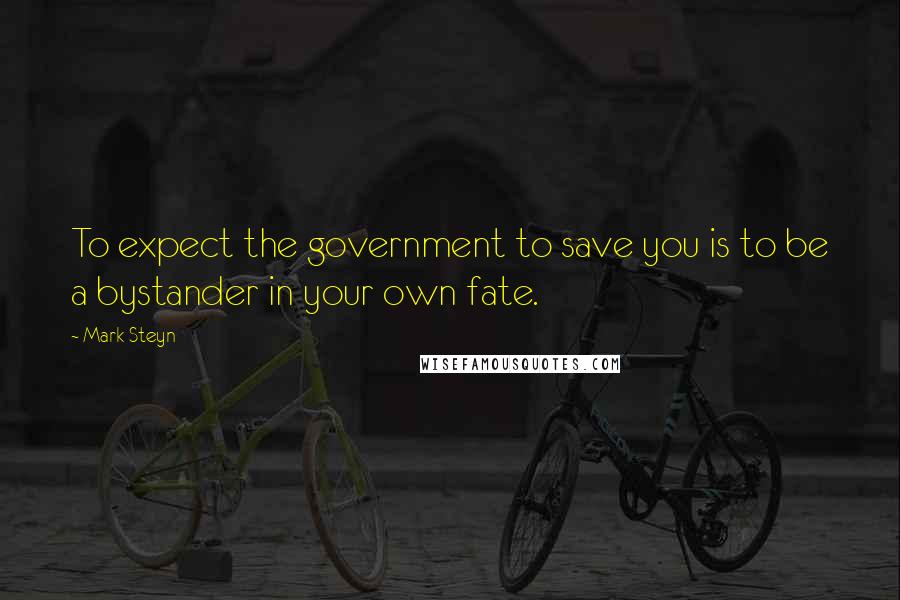 Mark Steyn Quotes: To expect the government to save you is to be a bystander in your own fate.