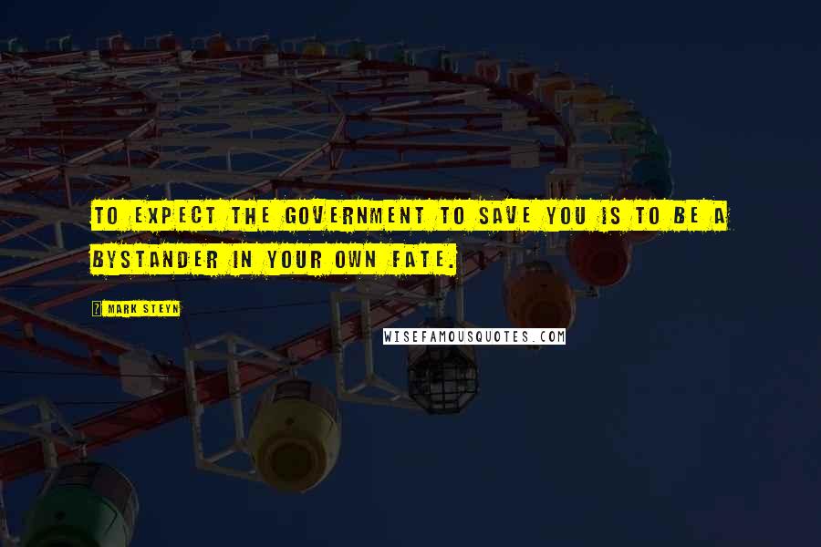 Mark Steyn Quotes: To expect the government to save you is to be a bystander in your own fate.