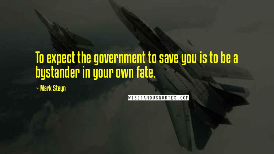 Mark Steyn Quotes: To expect the government to save you is to be a bystander in your own fate.