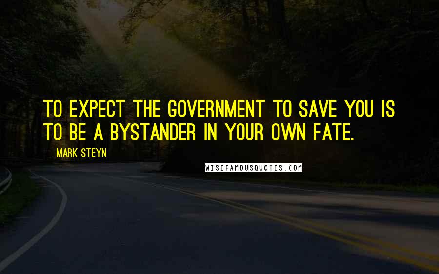 Mark Steyn Quotes: To expect the government to save you is to be a bystander in your own fate.