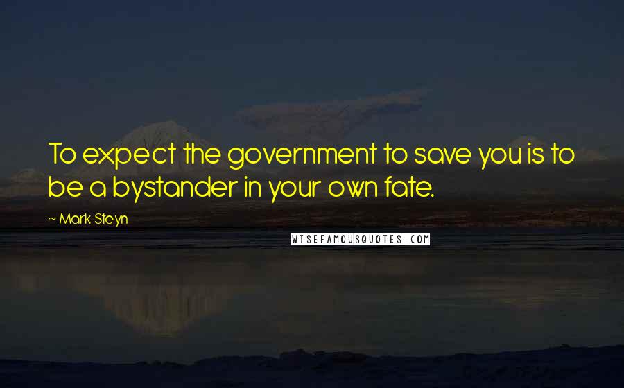 Mark Steyn Quotes: To expect the government to save you is to be a bystander in your own fate.