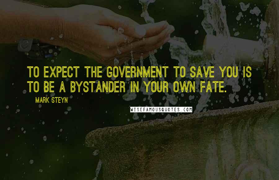 Mark Steyn Quotes: To expect the government to save you is to be a bystander in your own fate.