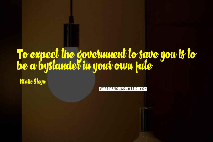 Mark Steyn Quotes: To expect the government to save you is to be a bystander in your own fate.