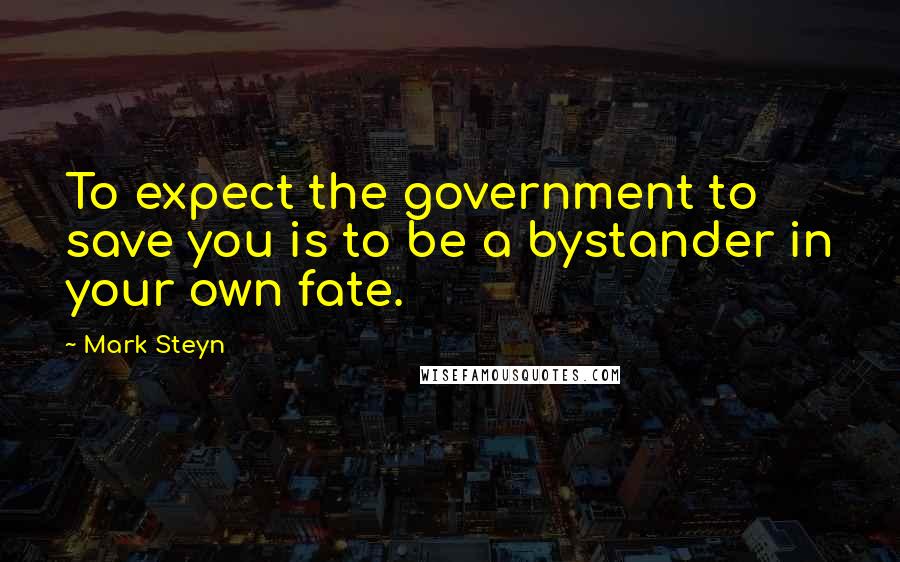 Mark Steyn Quotes: To expect the government to save you is to be a bystander in your own fate.