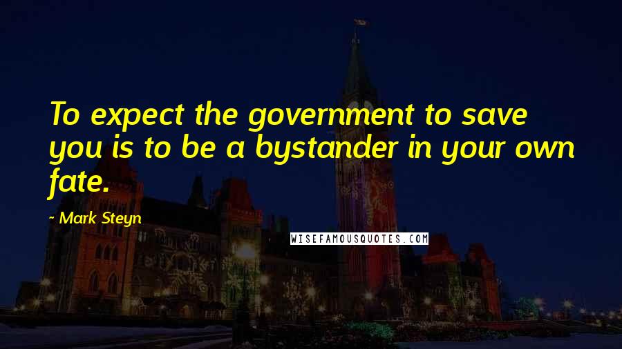 Mark Steyn Quotes: To expect the government to save you is to be a bystander in your own fate.