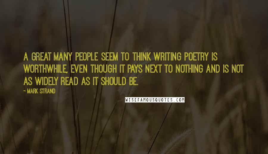 Mark Strand Quotes: A great many people seem to think writing poetry is worthwhile, even though it pays next to nothing and is not as widely read as it should be.