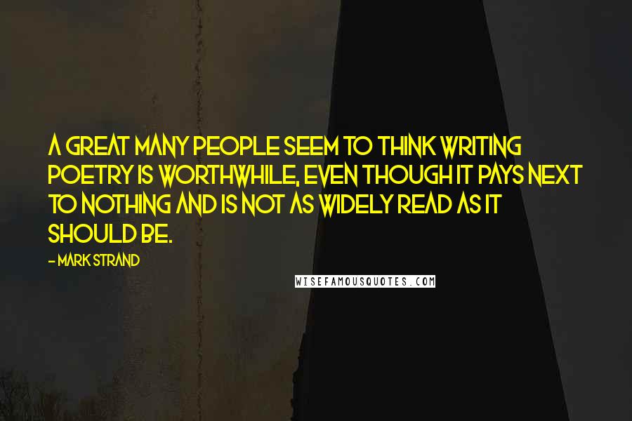 Mark Strand Quotes: A great many people seem to think writing poetry is worthwhile, even though it pays next to nothing and is not as widely read as it should be.
