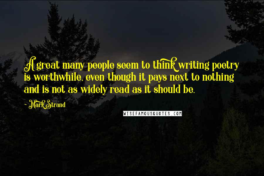 Mark Strand Quotes: A great many people seem to think writing poetry is worthwhile, even though it pays next to nothing and is not as widely read as it should be.