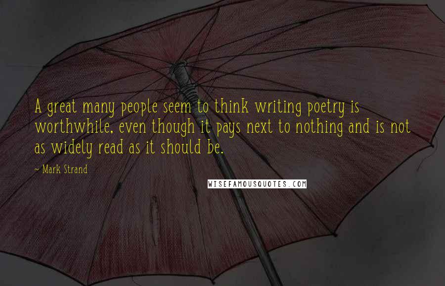 Mark Strand Quotes: A great many people seem to think writing poetry is worthwhile, even though it pays next to nothing and is not as widely read as it should be.