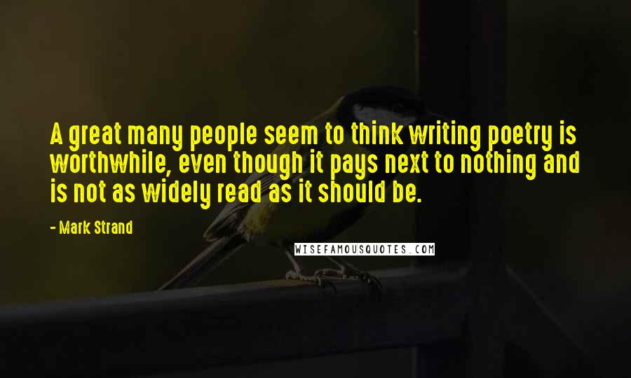 Mark Strand Quotes: A great many people seem to think writing poetry is worthwhile, even though it pays next to nothing and is not as widely read as it should be.