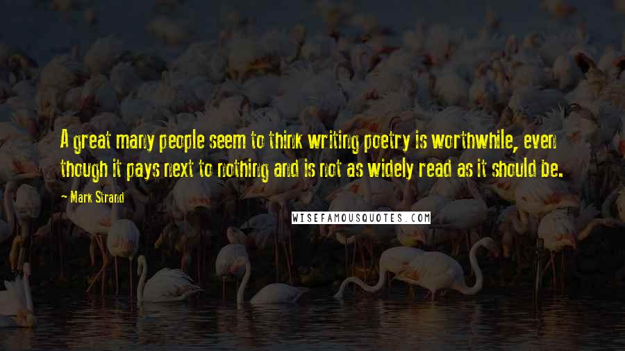 Mark Strand Quotes: A great many people seem to think writing poetry is worthwhile, even though it pays next to nothing and is not as widely read as it should be.