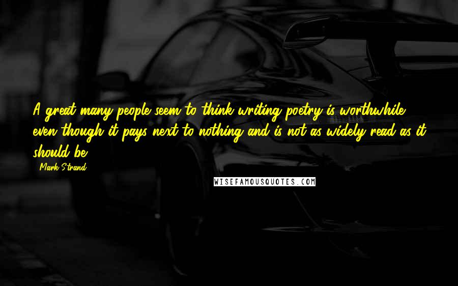 Mark Strand Quotes: A great many people seem to think writing poetry is worthwhile, even though it pays next to nothing and is not as widely read as it should be.