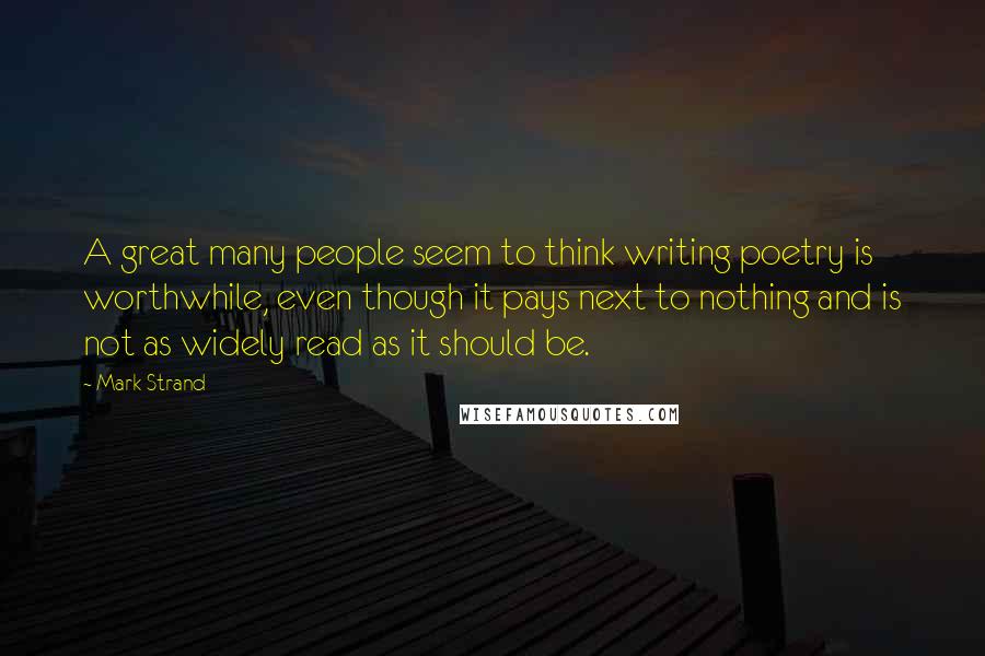 Mark Strand Quotes: A great many people seem to think writing poetry is worthwhile, even though it pays next to nothing and is not as widely read as it should be.