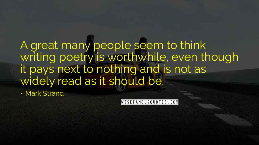 Mark Strand Quotes: A great many people seem to think writing poetry is worthwhile, even though it pays next to nothing and is not as widely read as it should be.