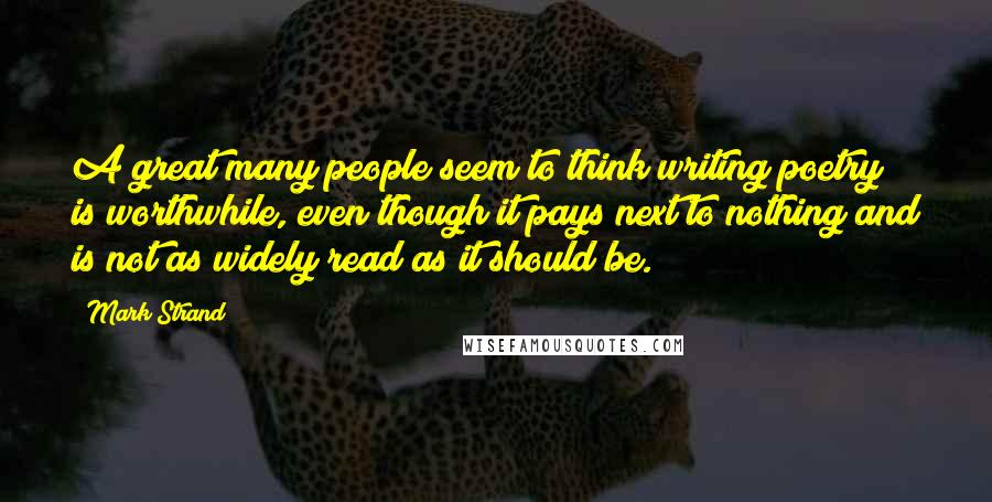 Mark Strand Quotes: A great many people seem to think writing poetry is worthwhile, even though it pays next to nothing and is not as widely read as it should be.