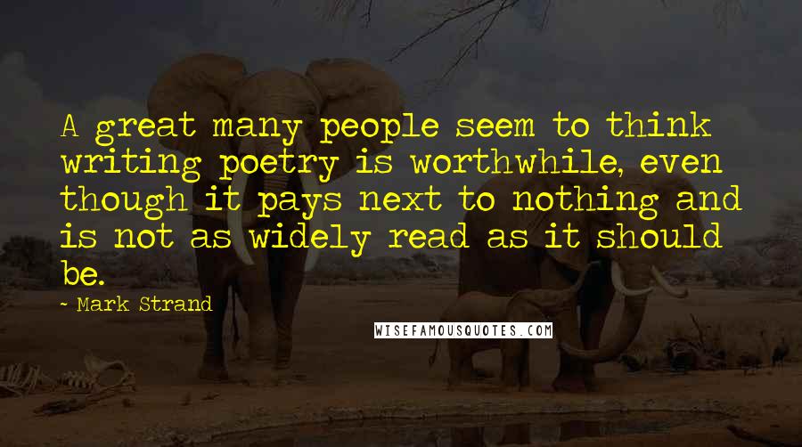 Mark Strand Quotes: A great many people seem to think writing poetry is worthwhile, even though it pays next to nothing and is not as widely read as it should be.