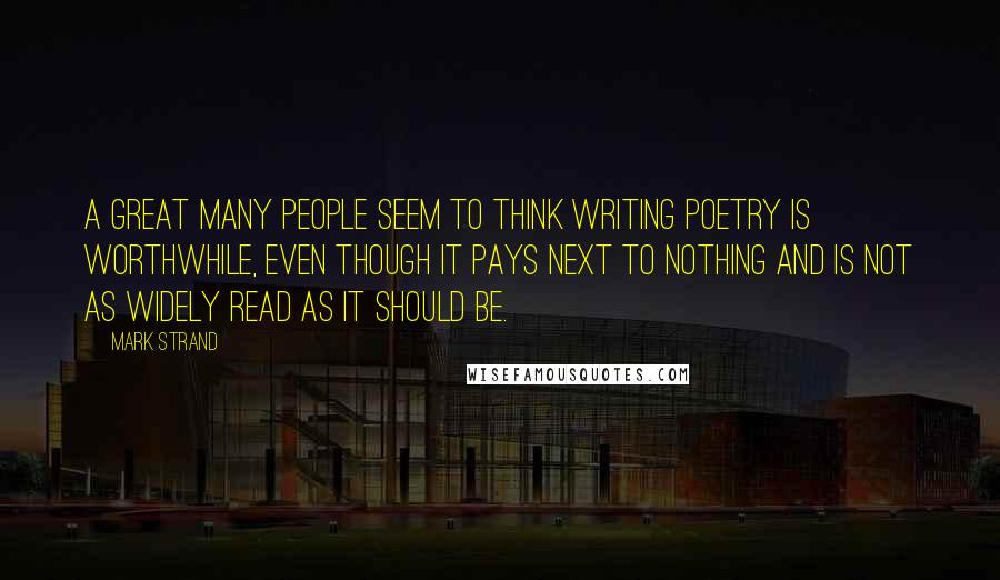 Mark Strand Quotes: A great many people seem to think writing poetry is worthwhile, even though it pays next to nothing and is not as widely read as it should be.