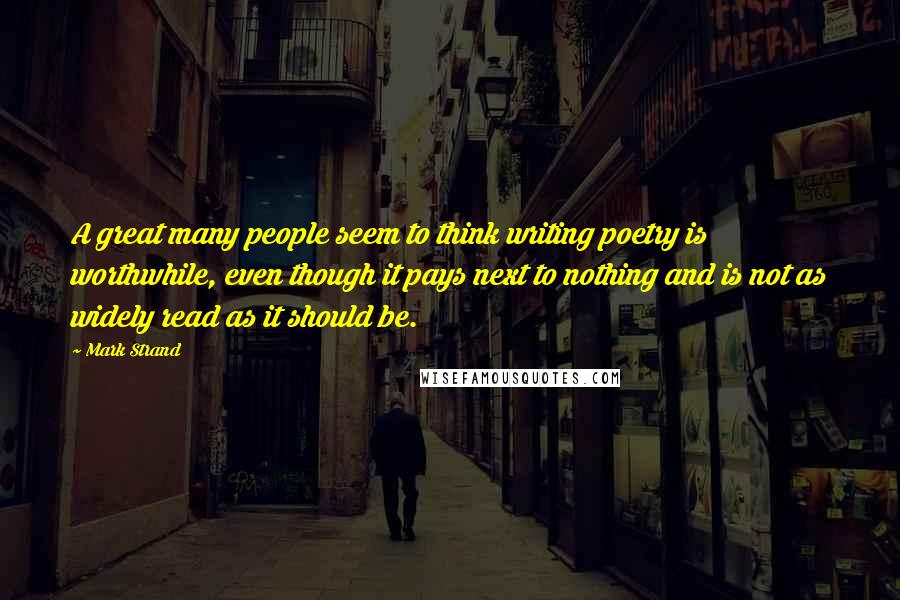 Mark Strand Quotes: A great many people seem to think writing poetry is worthwhile, even though it pays next to nothing and is not as widely read as it should be.