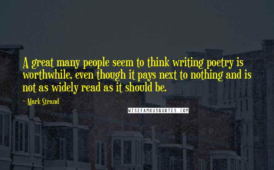 Mark Strand Quotes: A great many people seem to think writing poetry is worthwhile, even though it pays next to nothing and is not as widely read as it should be.