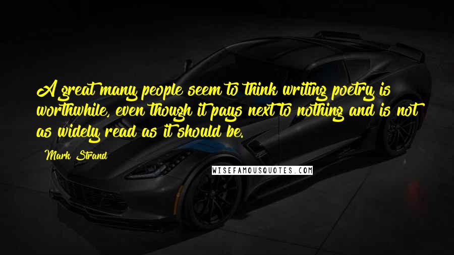 Mark Strand Quotes: A great many people seem to think writing poetry is worthwhile, even though it pays next to nothing and is not as widely read as it should be.