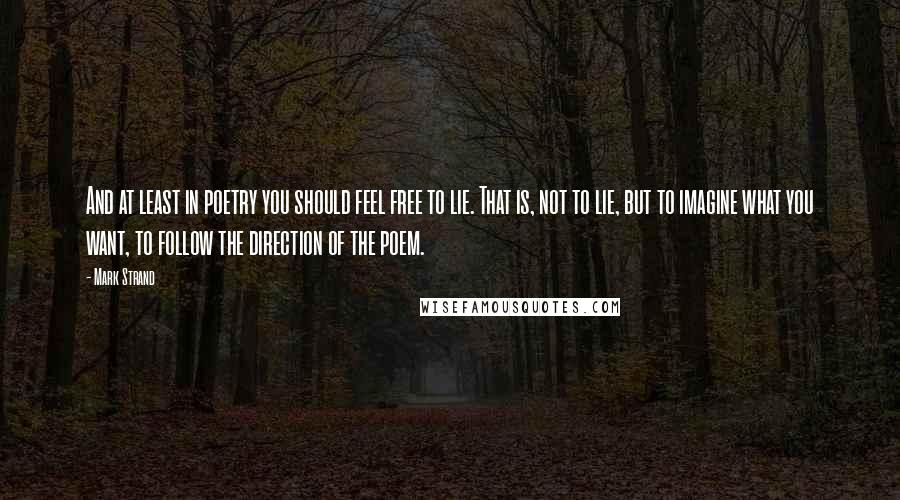 Mark Strand Quotes: And at least in poetry you should feel free to lie. That is, not to lie, but to imagine what you want, to follow the direction of the poem.