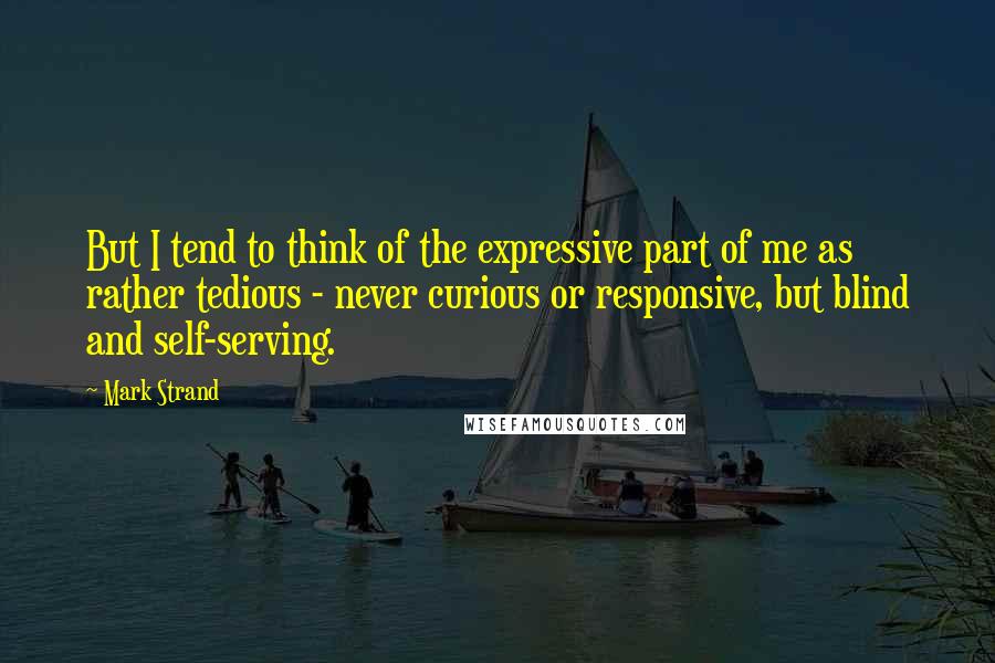 Mark Strand Quotes: But I tend to think of the expressive part of me as rather tedious - never curious or responsive, but blind and self-serving.