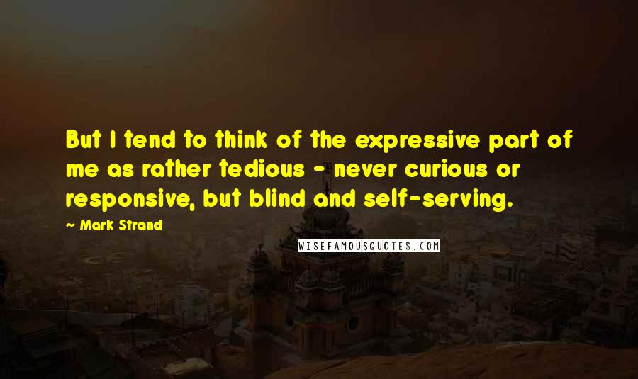 Mark Strand Quotes: But I tend to think of the expressive part of me as rather tedious - never curious or responsive, but blind and self-serving.