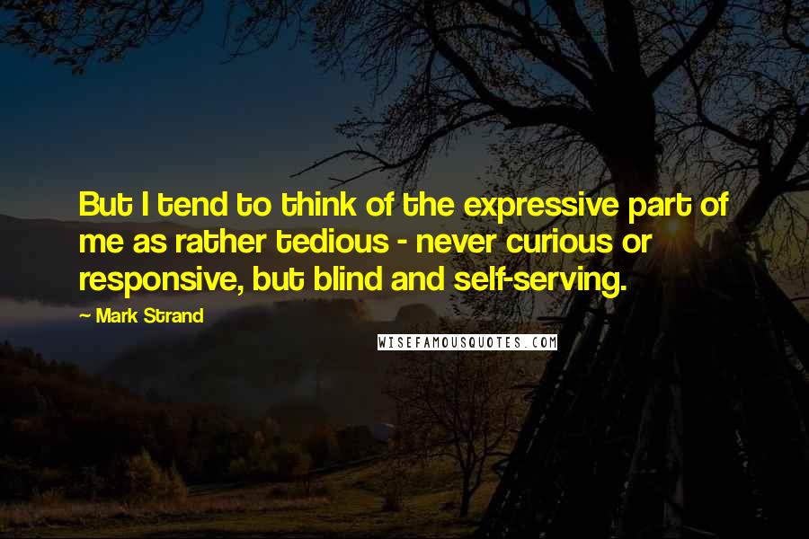 Mark Strand Quotes: But I tend to think of the expressive part of me as rather tedious - never curious or responsive, but blind and self-serving.