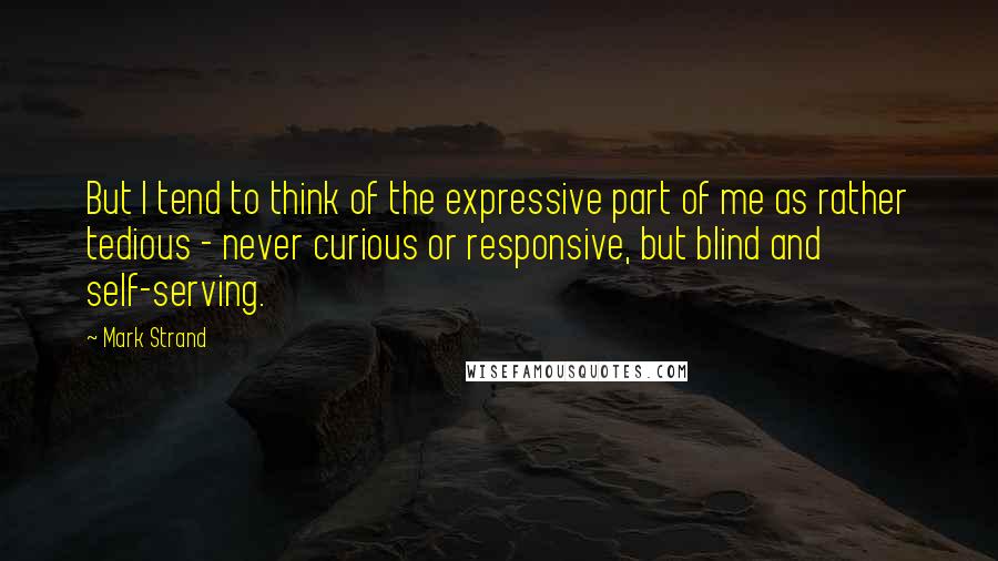 Mark Strand Quotes: But I tend to think of the expressive part of me as rather tedious - never curious or responsive, but blind and self-serving.