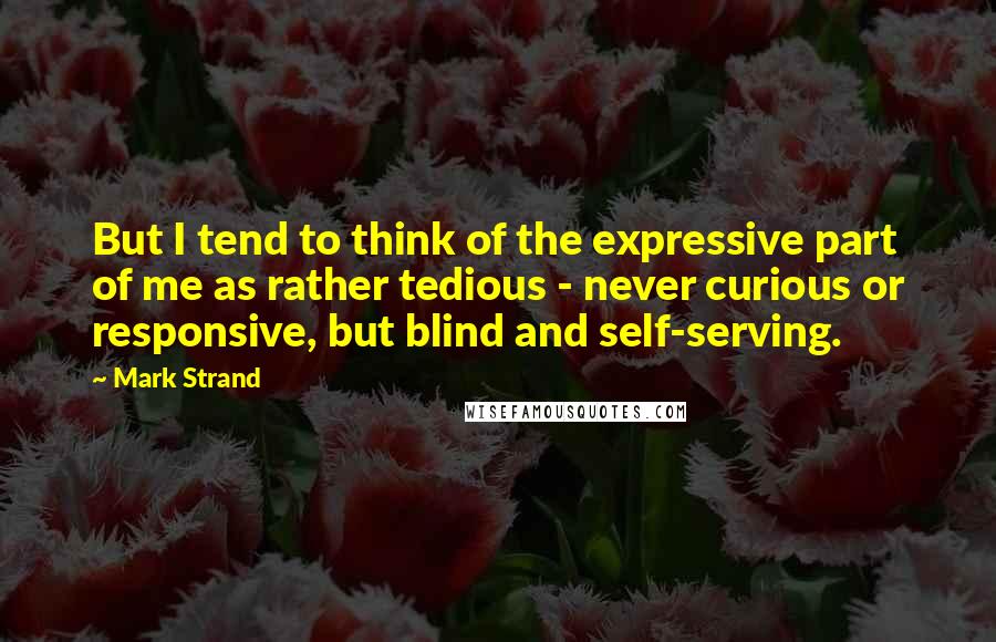 Mark Strand Quotes: But I tend to think of the expressive part of me as rather tedious - never curious or responsive, but blind and self-serving.