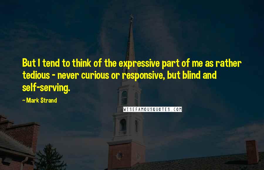 Mark Strand Quotes: But I tend to think of the expressive part of me as rather tedious - never curious or responsive, but blind and self-serving.