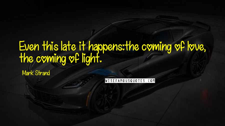 Mark Strand Quotes: Even this late it happens:the coming of love, the coming of light.