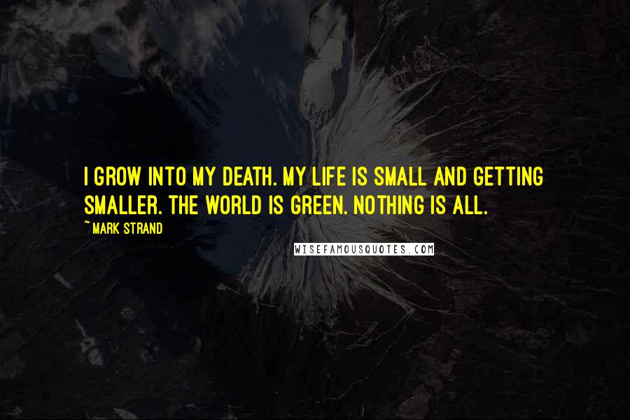 Mark Strand Quotes: I grow into my death. My life is small and getting smaller. The world is green. Nothing is all.