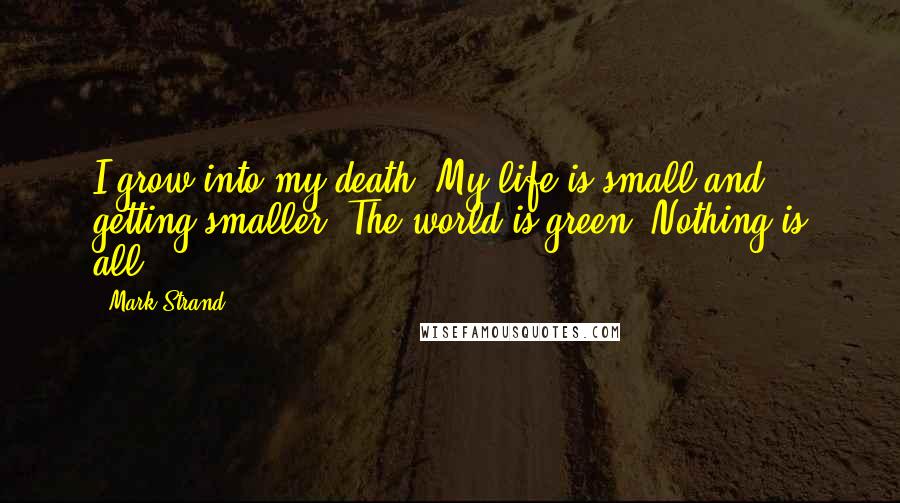 Mark Strand Quotes: I grow into my death. My life is small and getting smaller. The world is green. Nothing is all.