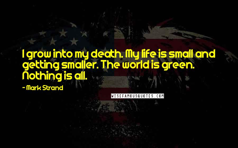 Mark Strand Quotes: I grow into my death. My life is small and getting smaller. The world is green. Nothing is all.