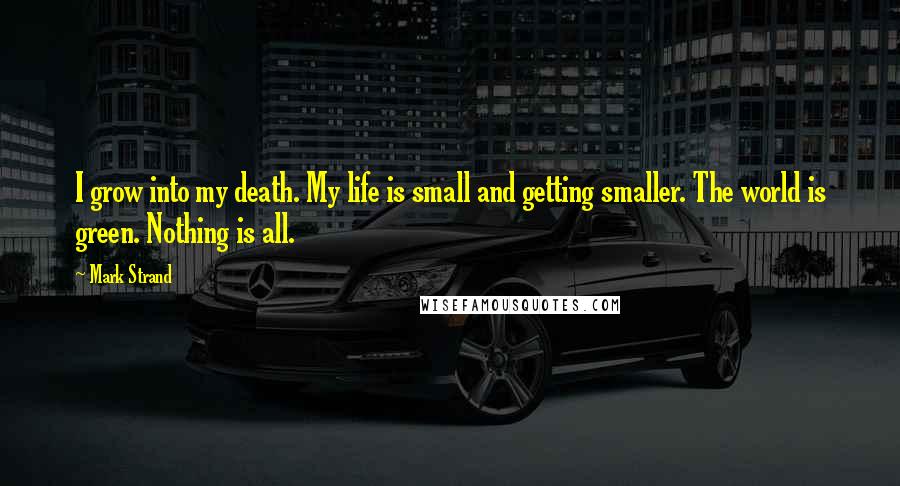 Mark Strand Quotes: I grow into my death. My life is small and getting smaller. The world is green. Nothing is all.